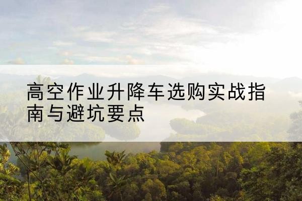方城升降车怎么选-高空作业升降车选购实战指南与避坑要点