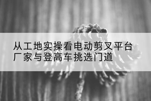 方城电动剪叉升降平台厂家-从工地实操看电动剪叉平台厂家与登高车挑选门道