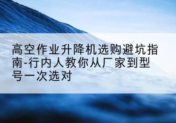 方城升降平台厂家-高空作业升降机选购避坑指南-行内人教你从厂家到型号一次选对