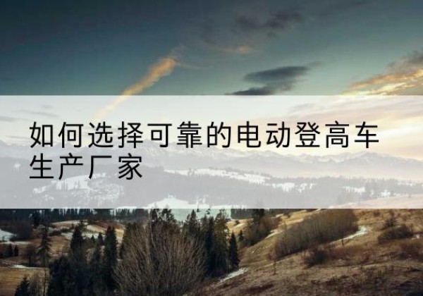 方城电动登高车厂家-如何选择可靠的电动登高车生产厂家