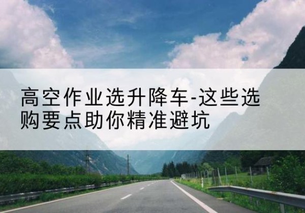 方城升降车厂家-高空作业选升降车-这些选购要点助你*避坑