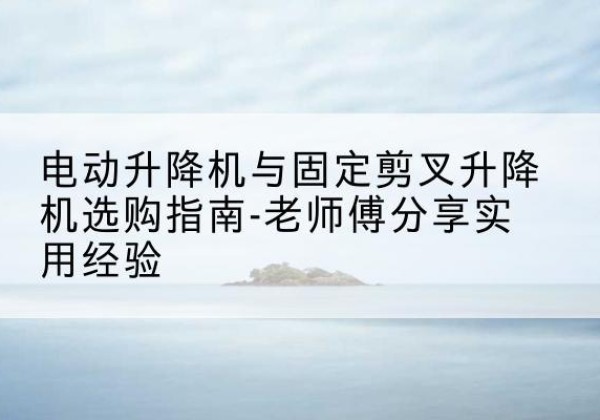 方城电动升降机怎么选-电动升降机与固定剪叉升降机选购指南-老师傅分享实用经验