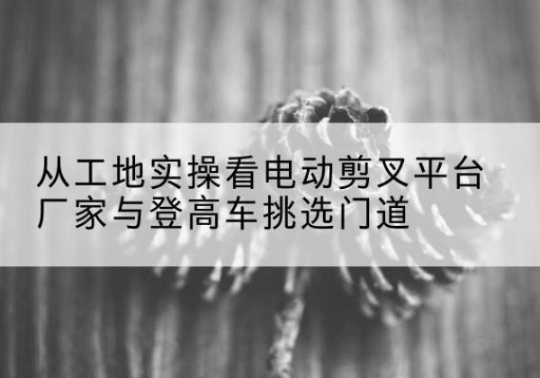 方城电动剪叉升降平台厂家-从工地实操看电动剪叉平台厂家与登高车挑选门道