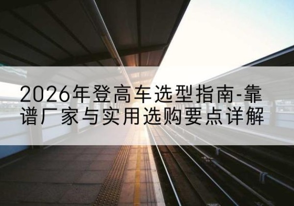 方城登高车厂家推荐-2026年登高车选型指南-靠谱厂家与实用选购要点详解
